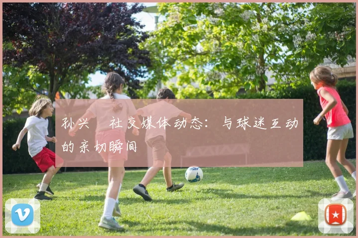 孙兴慜社交媒体动态：与球迷互动的亲切瞬间