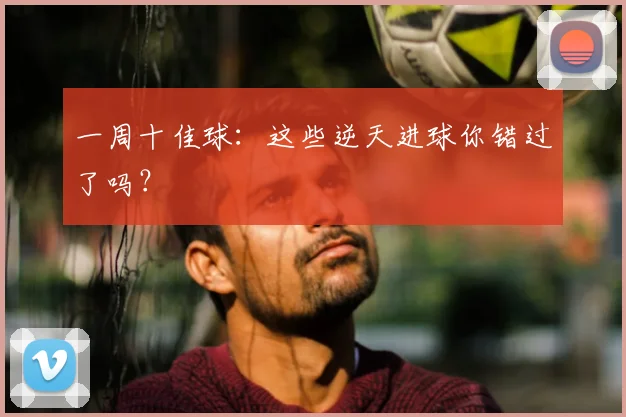 一周十佳球：这些逆天进球你错过了吗？