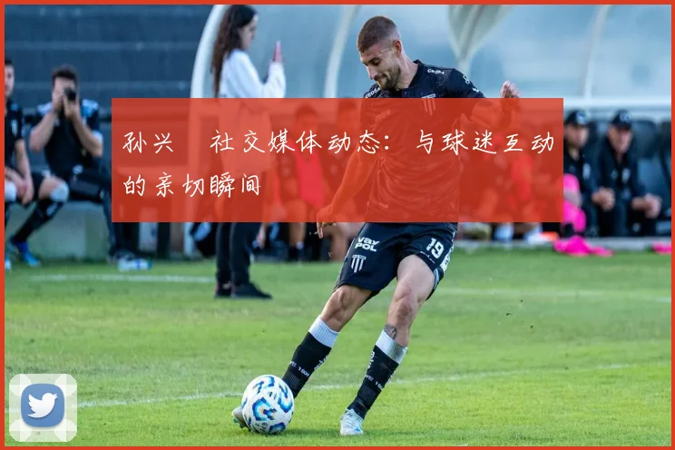 孙兴慜社交媒体动态：与球迷互动的亲切瞬间